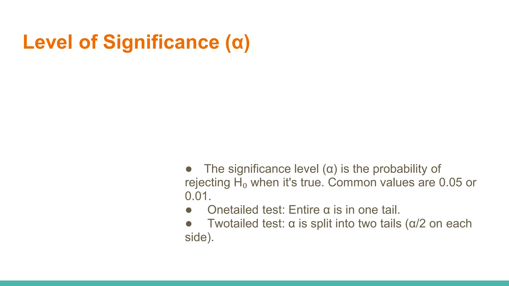 Level of Significance (α)
● The significance level (α) is the probability of
rejecting H₀ when it's true. Common values are 0.05 or
0.01.
● Onetailed test: Entire α is in one tail.
● Twotailed test: α is split into two tails (α/2 on each
side).
 