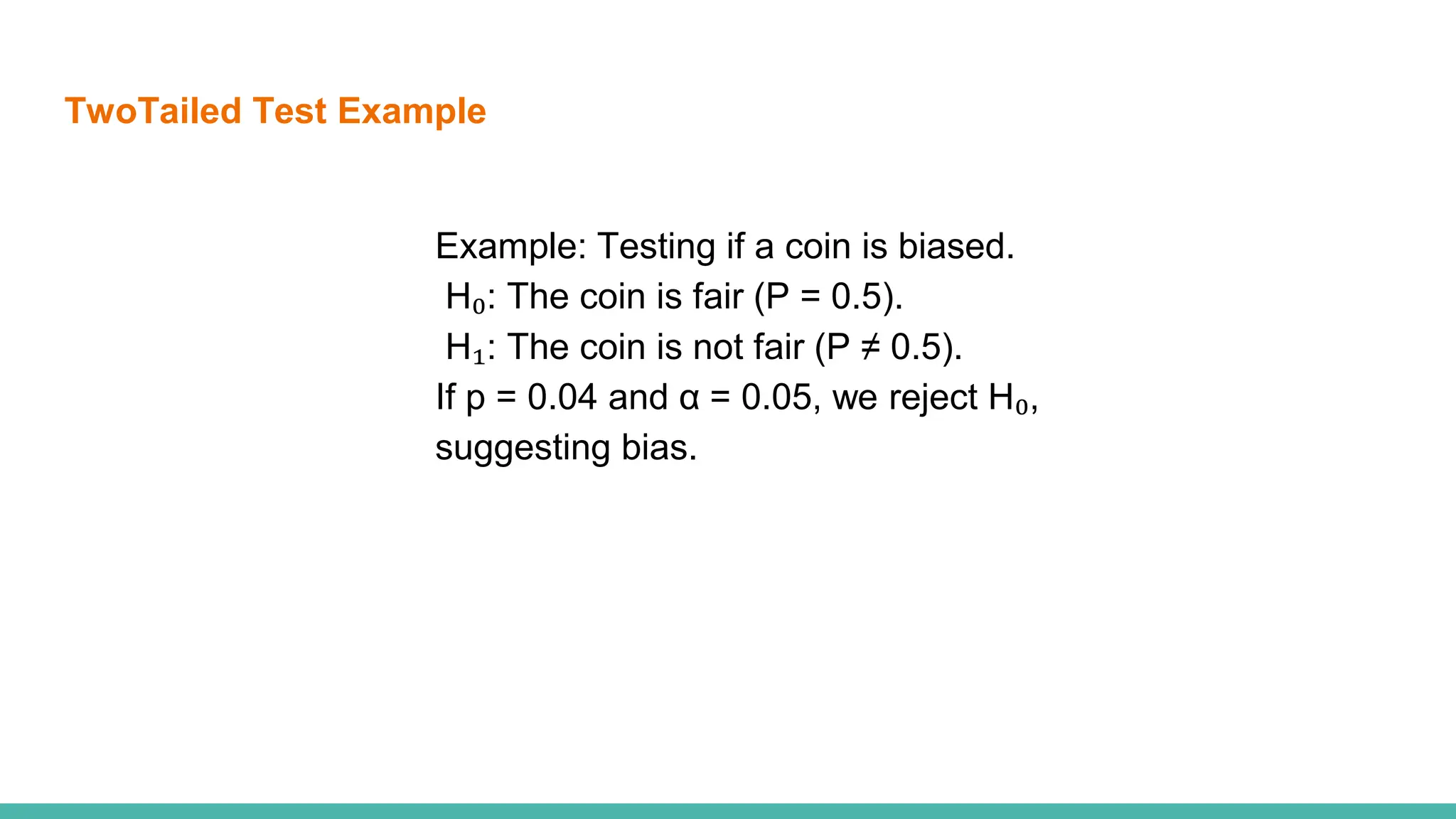 TwoTailed Test Example
Example: Testing if a coin is biased.
H₀: The coin is fair (P = 0.5).
H₁: The coin is not fair (P ≠ 0.5).
If p = 0.04 and α = 0.05, we reject H₀,
suggesting bias.
 