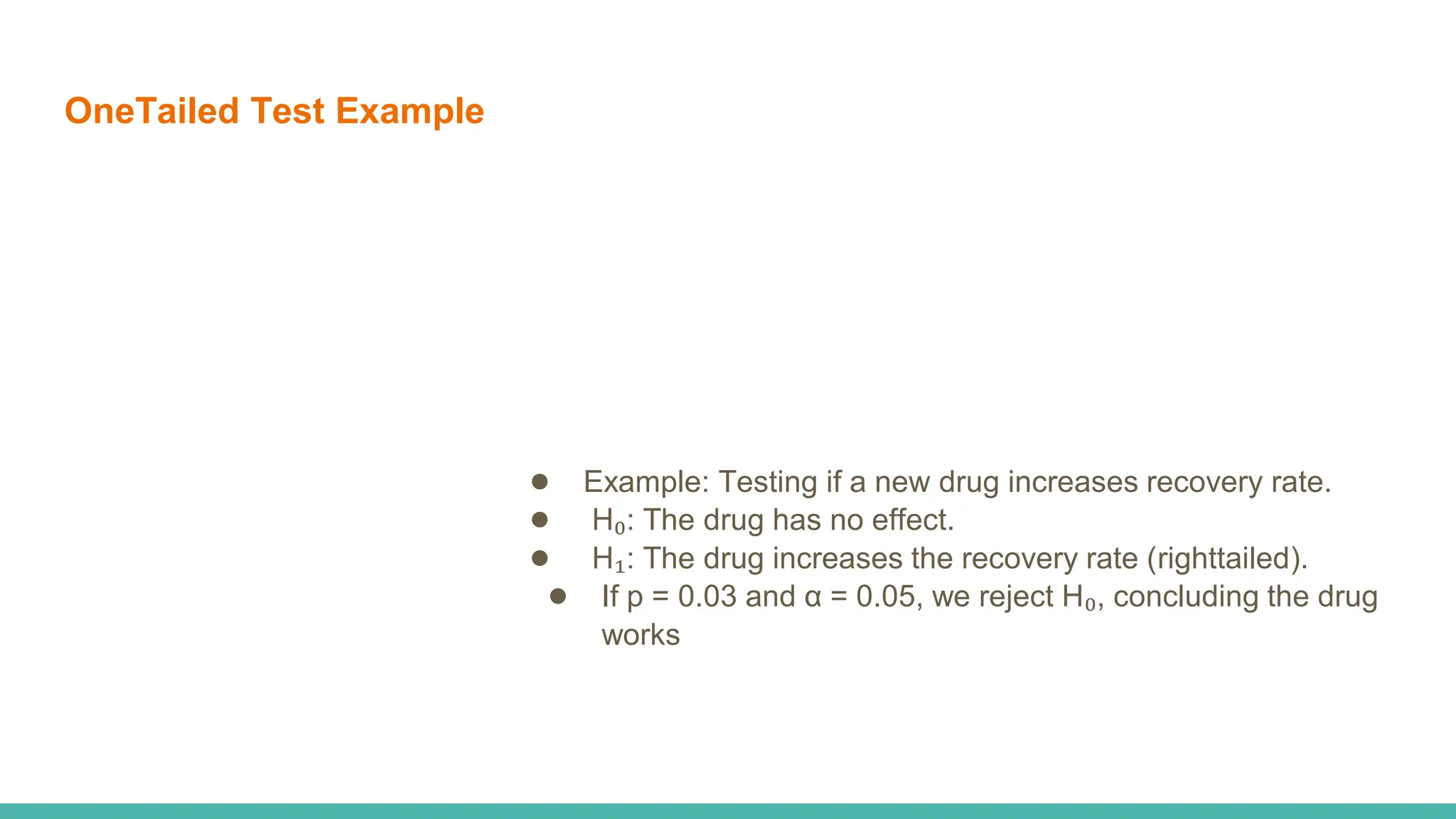 OneTailed Test Example
● Example: Testing if a new drug increases recovery rate.
● H₀: The drug has no effect.
● H₁: The drug increases the recovery rate (righttailed).
● If p = 0.03 and α = 0.05, we reject H₀, concluding the drug
works
 