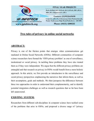 Two tales of privacy in online social networks
ABSTRACT:
Privacy is one of the friction points that emerges when communications get
mediated in Online Social Networks (OSNs). Different communities of computer
science researchers have framed the ‘OSN privacy problem’ as one of surveillance,
institutional or social privacy. In tackling these problems they have also treated
them as if they were independent. We argue that the different privacy problems are
entangled and that research on privacy in OSNs would benefit from a more holistic
approach. In this article, we first provide an introduction to the surveillance and
social privacy perspectives emphasizing the narratives that inform them, as well as
their assumptions, goals and methods. We then juxtapose the differences between
these two approaches in order to understand their complementarity, and to identify
potential integration challenges as well as research questions that so far have been
left unanswered.
EXISTING SYSTEM:
Researchers from different sub-disciplines in computer science have tackled some
of the problems that arise in OSNs, and proposed a diverse range of “privacy
 