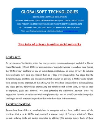 Two tales of privacy in online social networks
ABSTRACT:
Privacy is one of the friction points that emerges when communications get mediated in Online
Social Networks (OSNs). Different communities of computer science researchers have framed
the „OSN privacy problem‟ as one of surveillance, institutional or social privacy. In tackling
these problems they have also treated them as if they were independent. We argue that the
different privacy problems are entangled and that research on privacy in OSNs would benefit
from a more holistic approach. In this article, we first provide an introduction to the surveillance
and social privacy perspectives emphasizing the narratives that inform them, as well as their
assumptions, goals and methods. We then juxtapose the differences between these two
approaches in order to understand their complementarity, and to identify potential integration
challenges as well as research questions that so far have been left unanswered.
EXISTING SYSTEM:
Researchers from different sub-disciplines in computer science have tackled some of the
problems that arise in OSNs, and proposed a diverse range of “privacy solutions”. These
include software tools and design principles to address OSN privacy issues. Each of these
GLOBALSOFT TECHNOLOGIES
IEEE PROJECTS & SOFTWARE DEVELOPMENTS
IEEE FINAL YEAR PROJECTS|IEEE ENGINEERING PROJECTS|IEEE STUDENTS PROJECTS|IEEE
BULK PROJECTS|BE/BTECH/ME/MTECH/MS/MCA PROJECTS|CSE/IT/ECE/EEE PROJECTS
CELL: +91 98495 39085, +91 99662 35788, +91 98495 57908, +91 97014 40401
Visit: www.finalyearprojects.org Mail to:ieeefinalsemprojects@gmail.com
 
