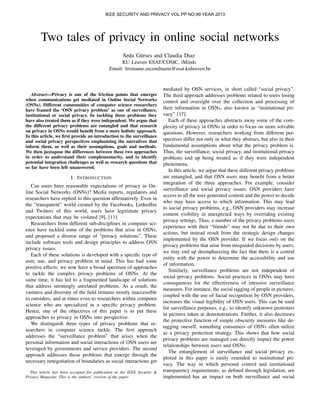 IEEE SECURITY AND PRIVACY VOL:PP NO:99 YEAR 2013

Two tales of privacy in online social networks
Seda G¨ rses and Claudia Diaz
u
KU Leuven ESAT/COSIC, iMinds
Email: ﬁrstname.secondname@esat.kuleuven.be

Abstract—Privacy is one of the friction points that emerges
when communications get mediated in Online Social Networks
(OSNs). Different communities of computer science researchers
have framed the ‘OSN privacy problem’ as one of surveillance,
institutional or social privacy. In tackling these problems they
have also treated them as if they were independent. We argue that
the different privacy problems are entangled and that research
on privacy in OSNs would beneﬁt from a more holistic approach.
In this article, we ﬁrst provide an introduction to the surveillance
and social privacy perspectives emphasizing the narratives that
inform them, as well as their assumptions, goals and methods.
We then juxtapose the differences between these two approaches
in order to understand their complementarity, and to identify
potential integration challenges as well as research questions that
so far have been left unanswered.

I. I NTRODUCTION
Can users have reasonable expectations of privacy in Online Social Networks (OSNs)? Media reports, regulators and
researchers have replied to this question afﬁrmatively. Even in
the “transparent” world created by the Facebooks, LinkedIns
and Twitters of this world, users have legitimate privacy
expectations that may be violated [9], [11].
Researchers from different sub-disciplines in computer science have tackled some of the problems that arise in OSNs,
and proposed a diverse range of “privacy solutions”. These
include software tools and design principles to address OSN
privacy issues.
Each of these solutions is developed with a speciﬁc type of
user, use, and privacy problem in mind. This has had some
positive effects: we now have a broad spectrum of approaches
to tackle the complex privacy problems of OSNs. At the
same time, it has led to a fragmented landscape of solutions
that address seemingly unrelated problems. As a result, the
vastness and diversity of the ﬁeld remains mostly inaccessible
to outsiders, and at times even to researchers within computer
science who are specialized in a speciﬁc privacy problem.
Hence, one of the objectives of this paper is to put these
approaches to privacy in OSNs into perspective.
We distinguish three types of privacy problems that researchers in computer science tackle. The ﬁrst approach
addresses the “surveillance problem” that arises when the
personal information and social interactions of OSN users are
leveraged by governments and service providers. The second
approach addresses those problems that emerge through the
necessary renegotiation of boundaries as social interactions get
This article has been accepted for publication at the IEEE Security &
Privacy Magazine. This is the authors’ version of the paper.

mediated by OSN services, in short called “social privacy”.
The third approach addresses problems related to users losing
control and oversight over the collection and processing of
their information in OSNs, also known as “institutional privacy” [17].
Each of these approaches abstracts away some of the complexity of privacy in OSNs in order to focus on more solvable
questions. However, researchers working from different perspectives differ not only in what they abstract, but also in their
fundamental assumptions about what the privacy problem is.
Thus, the surveillance, social privacy, and institutional privacy
problems end up being treated as if they were independent
phenomena.
In this article, we argue that these different privacy problems
are entangled, and that OSN users may beneﬁt from a better
integration of the three approaches. For example, consider
surveillance and social privacy issues. OSN providers have
access to all the user generated content and the power to decide
who may have access to which information. This may lead
to social privacy problems, e.g., OSN providers may increase
content visibility in unexpected ways by overriding existing
privacy settings. Thus, a number of the privacy problems users
experience with their “friends” may not be due to their own
actions, but instead result from the strategic design changes
implemented by the OSN provider. If we focus only on the
privacy problems that arise from misguided decisions by users,
we may end up deemphasizing the fact that there is a central
entity with the power to determine the accessibility and use
of information.
Similarly, surveillance problems are not independent of
social privacy problems. Social practices in OSNs may have
consequences for the effectiveness of intrusive surveillance
measures. For instance, the social tagging of people in pictures,
coupled with the use of facial recognition by OSN providers,
increases the visual legibility of OSN users. This can be used
for surveillance purposes, e.g., to identify unknown protesters
in pictures taken at demonstrations. Further, it also decreases
the protective function of simple obscurity measures like detagging oneself, something consumers of OSNs often utilize
as a privacy protection strategy. This shows that how social
privacy problems are managed can directly impact the power
relationships between users and OSNs.
The entanglement of surveillance and social privacy explored in this paper is easily extended to institutional privacy. The way in which personal control and institutional
transparency requirements, as deﬁned through legislation, are
implemented has an impact on both surveillance and social

 
