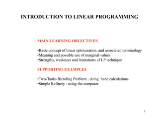 1
INTRODUCTION TO LINEAR PROGRAMMING
MAIN LEARNING OBLECTIVES
•Basic concept of linear optimization, and associated terminology
•Meaning and possible use of marginal values
•Strengths, weakness and limitations of LP technique
SUPPORTING EXAMPLES
•Two-Tanks Blending Problem : doing hand calculations
•Simple Refinery : using the computer
 