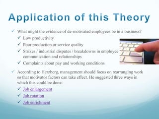  What might the evidence of de-motivated employees be in a business?
 Low productivity
 Poor production or service quality
 Strikes / industrial disputes / breakdowns in employee
communication and relationships
 Complaints about pay and working conditions

 According to Herzberg, management should focus on rearranging work
so that motivator factors can take effect. He suggested three ways in
which this could be done:
 Job enlargement
 Job rotation
 Job enrichment

 