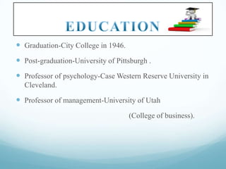  Graduation-City College in 1946.

 Post-graduation-University of Pittsburgh .
 Professor of psychology-Case Western Reserve University in
Cleveland.

 Professor of management-University of Utah
(College of business).

 