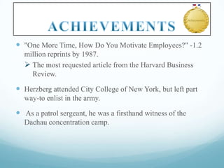  "One More Time, How Do You Motivate Employees?" -1.2
million reprints by 1987.
 The most requested article from the Harvard Business
Review.

 Herzberg attended City College of New York, but left part
way-to enlist in the army.

 As a patrol sergeant, he was a firsthand witness of the
Dachau concentration camp.

 