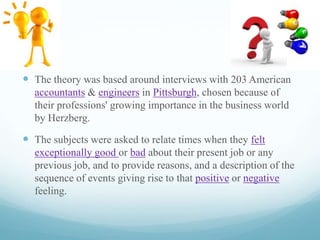  The theory was based around interviews with 203 American
accountants & engineers in Pittsburgh, chosen because of
their professions' growing importance in the business world
by Herzberg.

 The subjects were asked to relate times when they felt
exceptionally good or bad about their present job or any
previous job, and to provide reasons, and a description of the
sequence of events giving rise to that positive or negative
feeling.

 
