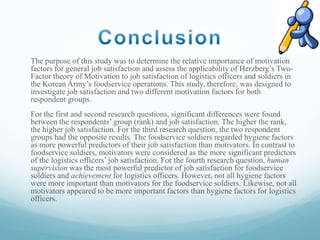 The purpose of this study was to determine the relative importance of motivation
factors for general job satisfaction and assess the applicability of Herzberg’s TwoFactor theory of Motivation to job satisfaction of logistics officers and soldiers in
the Korean Army’s foodservice operations. This study, therefore, was designed to
investigate job satisfaction and two different motivation factors for both
respondent groups.
For the first and second research questions, significant differences were found
between the respondents’ group (rank) and job satisfaction. The higher the rank,
the higher job satisfaction. For the third research question, the two respondent
groups had the opposite results. The foodservice soldiers regarded hygiene factors
as more powerful predictors of their job satisfaction than motivators. In contrast to
foodservice soldiers, motivators were considered as the more significant predictors
of the logistics officers’ job satisfaction. For the fourth research question, human
supervision was the most powerful predictor of job satisfaction for foodservice
soldiers and achievement for logistics officers. However, not all hygiene factors
were more important than motivators for the foodservice soldiers. Likewise, not all
motivators appeared to be more important factors than hygiene factors for logistics
officers.

 