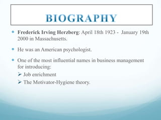  Frederick Irving Herzberg: April 18th 1923 - January 19th
2000 in Massachusetts.

 He was an American psychologist.
 One of the most influential names in business management
for introducing:
 Job enrichment
 The Motivator-Hygiene theory.

 