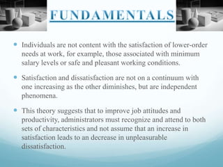  Individuals are not content with the satisfaction of lower-order
needs at work, for example, those associated with minimum
salary levels or safe and pleasant working conditions.

 Satisfaction and dissatisfaction are not on a continuum with
one increasing as the other diminishes, but are independent
phenomena.

 This theory suggests that to improve job attitudes and
productivity, administrators must recognize and attend to both
sets of characteristics and not assume that an increase in
satisfaction leads to an decrease in unpleasurable
dissatisfaction.

 