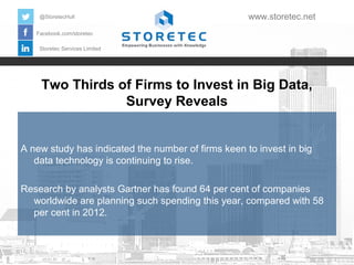 Two Thirds of Firms to Invest in Big Data,
Survey Reveals
Facebook.com/storetec
Storetec Services Limited
@StoretecHull www.storetec.net
A new study has indicated the number of firms keen to invest in big
data technology is continuing to rise.
Research by analysts Gartner has found 64 per cent of companies
worldwide are planning such spending this year, compared with 58
per cent in 2012.
 