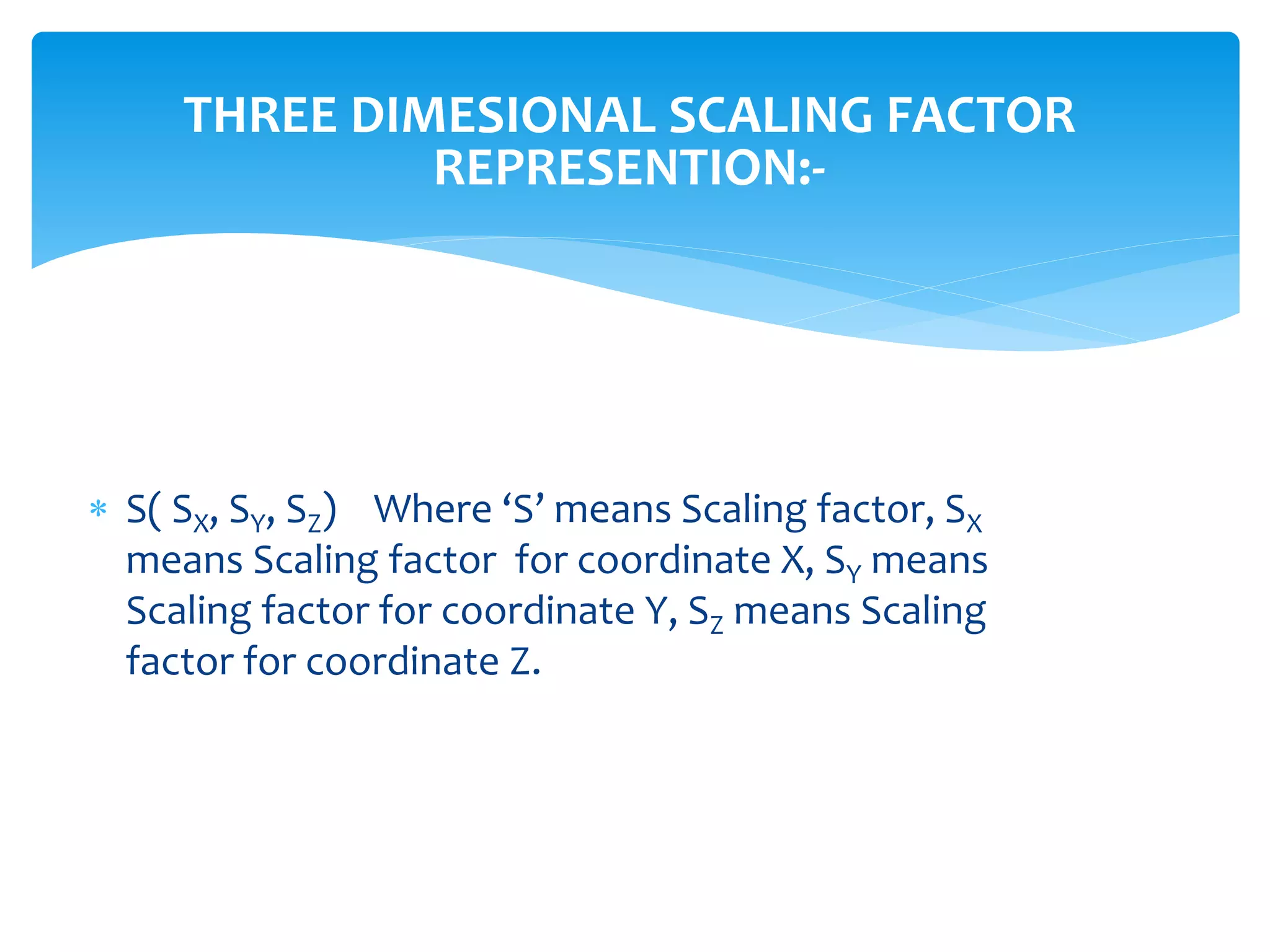 THREE DIMESIONAL SCALING FACTOR
REPRESENTION:-
 S( SX, SY, SZ) Where ‘S’ means Scaling factor, SX
means Scaling factor for coordinate X, SY means
Scaling factor for coordinate Y, SZ means Scaling
factor for coordinate Z.
 