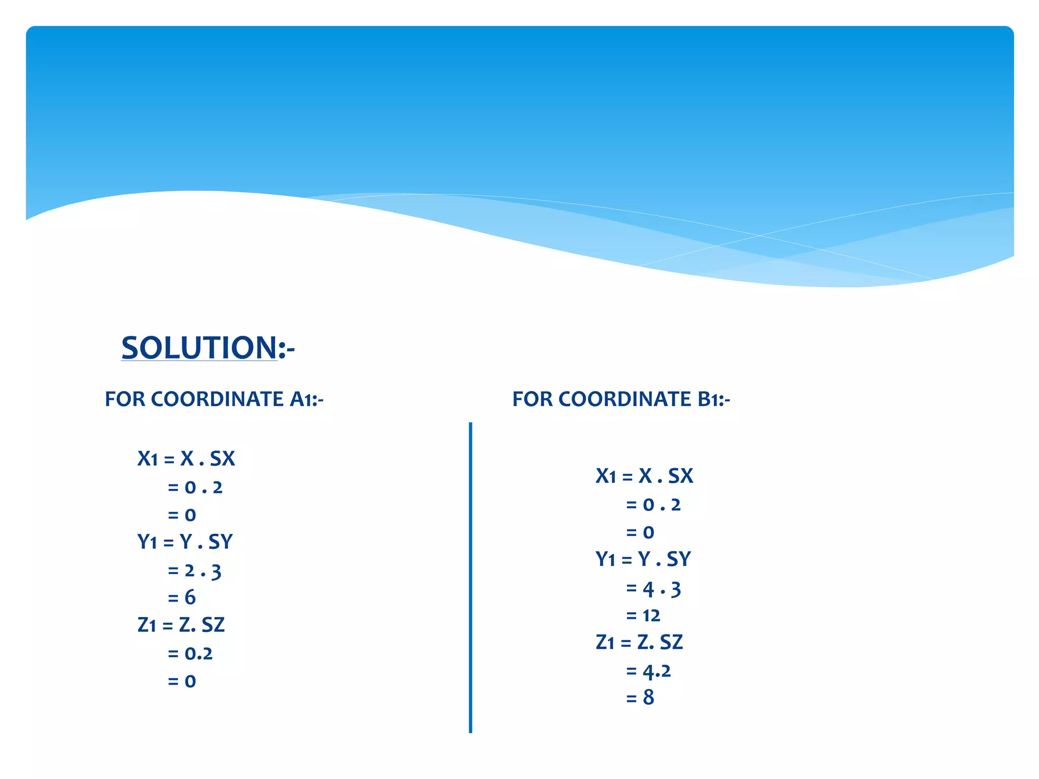 SOLUTION:-
X1 = X . SX
= 0 . 2
= 0
Y1 = Y . SY
= 2 . 3
= 6
Z1 = Z. SZ
= 0.2
= 0
FOR COORDINATE A1:-
X1 = X . SX
= 0 . 2
= 0
Y1 = Y . SY
= 4 . 3
= 12
Z1 = Z. SZ
= 4.2
= 8
FOR COORDINATE B1:-
 