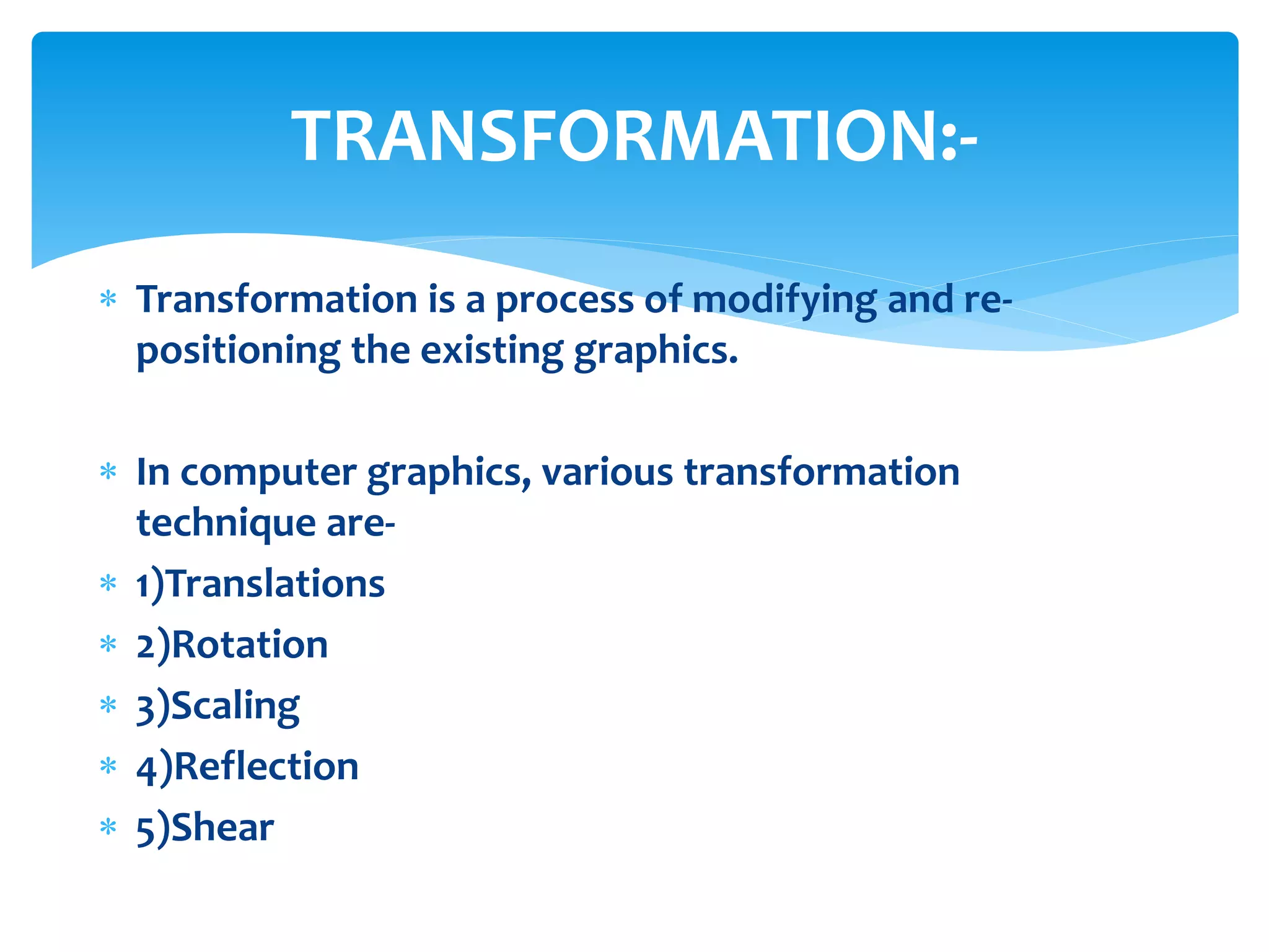 Transformation is a process of modifying and re-
positioning the existing graphics.
 In computer graphics, various transformation
technique are-
 1)Translations
 2)Rotation
 3)Scaling
 4)Reflection
 5)Shear
TRANSFORMATION:-
 