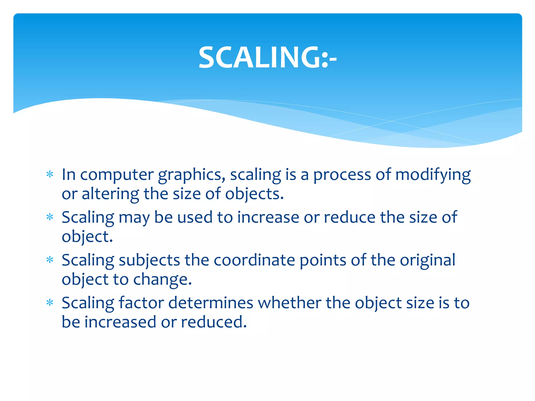  In computer graphics, scaling is a process of modifying
or altering the size of objects.
 Scaling may be used to increase or reduce the size of
object.
 Scaling subjects the coordinate points of the original
object to change.
 Scaling factor determines whether the object size is to
be increased or reduced.
SCALING:-
 