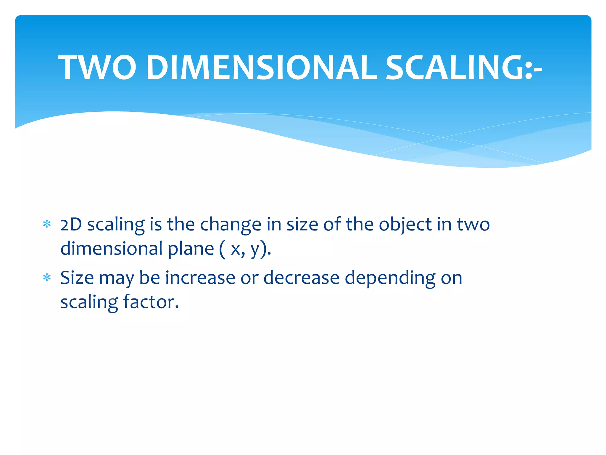 TWO DIMENSIONAL SCALING:-
 2D scaling is the change in size of the object in two
dimensional plane ( x, y).
 Size may be increase or decrease depending on
scaling factor.
 