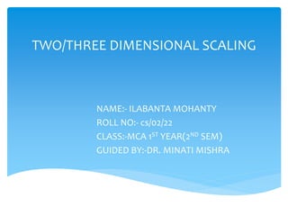 TWO/THREE DIMENSIONAL SCALING
NAME:- ILABANTA MOHANTY
ROLL NO:- cs/02/22
CLASS:-MCA 1ST YEAR(2ND SEM)
GUIDED BY:-DR. MINATI MISHRA
 