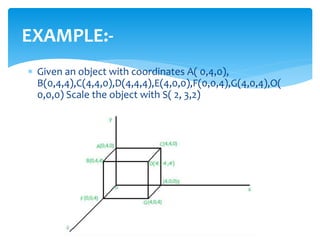 EXAMPLE:-
 Given an object with coordinates A( 0,4,0),
B(0,4,4),C(4,4,0),D(4,4,4),E(4,0,0),F(0,0,4),G(4,0,4),O(
0,0,0) Scale the object with S( 2, 3,2)
 