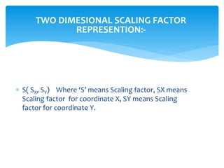 TWO DIMESIONAL SCALING FACTOR
REPRESENTION:-
 S( SX, SY) Where ‘S’ means Scaling factor, SX means
Scaling factor for coordinate X, SY means Scaling
factor for coordinate Y.
 