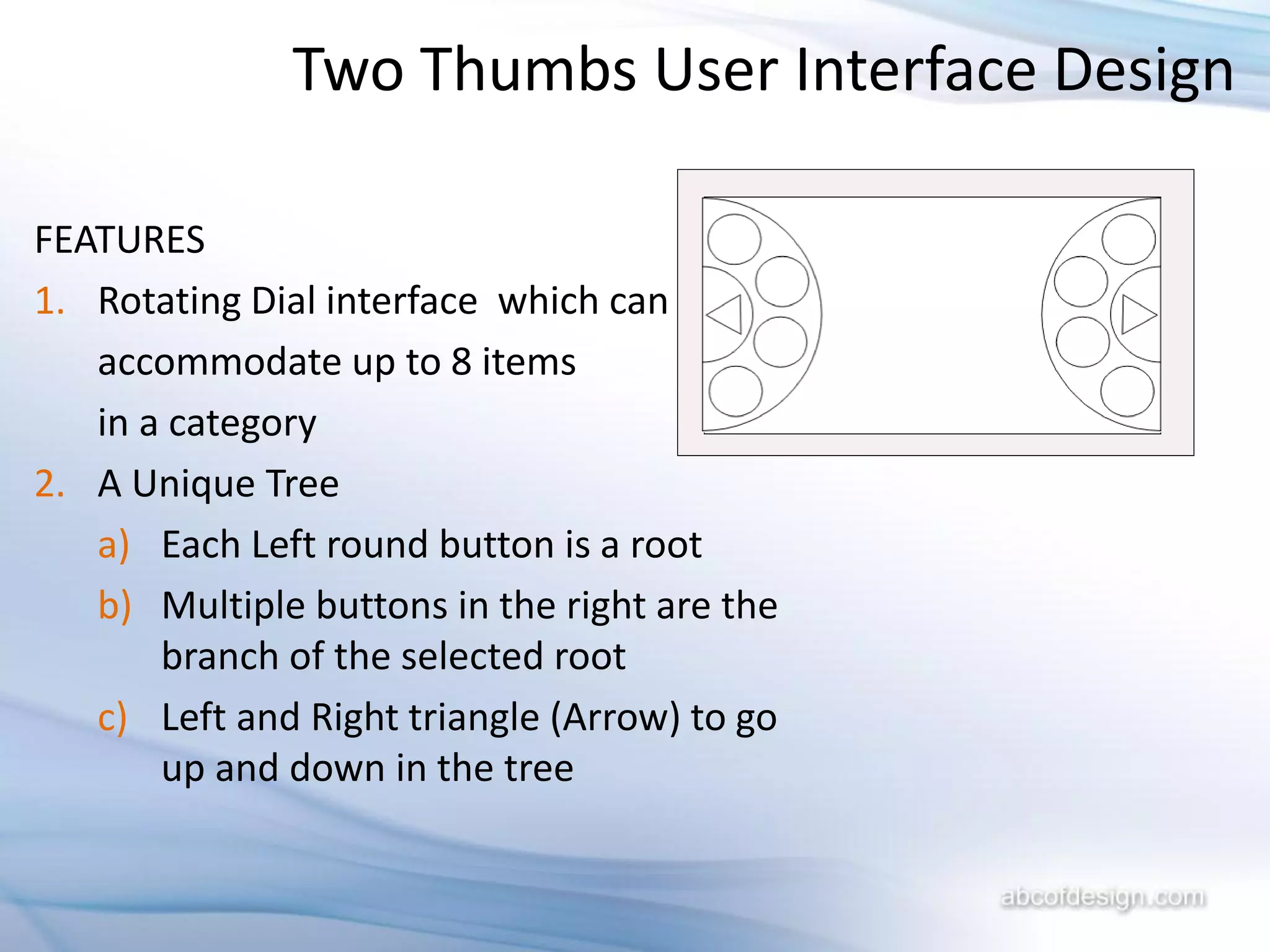 Two Thumbs User Interface Design

FEATURES
1. Rotating Dial interface which can
   accommodate up to 8 items
   in a category
2. A Unique Tree
   a) Each Left round button is a root
   b) Multiple buttons in the right are the
       branch of the selected root
   c) Left and Right triangle (Arrow) to go
       up and down in the tree
 