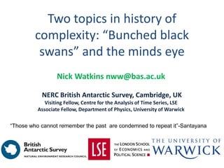 Two topics in history of
complexity: “Bunched black
swans” and the minds eye
Nick Watkins nww@bas.ac.uk
NERC British Antarctic Survey, Cambridge, UK
Visiting Fellow, Centre for the Analysis of Time Series, LSE
Associate Fellow, Department of Physics, University of Warwick
“Those who cannot remember the past are condemned to repeat it”-Santayana
 