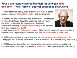 Four giant leaps made by Mandelbrot between 1963
and 1974---”well known” and yet process is instructive
1. BBM observes heavy tailed fluctuations in 1963 in cotton
prices---proposes alpha-stable model , self-similarity idea
2. BBM hears about River Nile and “Hurst effect”. Initially (see
his Selecta) believes this will be explained by heavy tails,
but when he sees that fluctuations are ~ Gaussian
applies self-similarity [Comptes Rendus1965] in the form of a
long range dependent (LRD)
model, roots of fractional Brownian motion. BBM’s classic series of papers on fBm in
mathematical & hydrological literature with Van Ness and Wallis in 1968-1969.
3. BBM demonstrates a new self-similar model, fractional hyperbolic motion, in
1969 paper with Wallis on robustness of R/S. Combines 1 & 2 above (heavy tails & LRD)
4. BBM becomes dissatisfied with purely self-similar models, develops multifractal
cascade, initially in context of turbulence, JFM 1974. Later applications include finance.
 