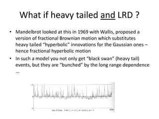 What if heavy tailed and LRD ?
• Mandelbrot looked at this in 1969 with Wallis, proposed a
version of fractional Brownian motion which substitutes
heavy tailed “hyperbolic” innovations for the Gaussian ones –
hence fractional hyperbolic motion
• In such a model you not only get “black swan” (heavy tail)
events, but they are “bunched” by the long range dependence
...
 