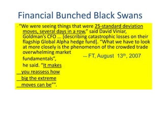 Financial Bunched Black Swans
“ “We were seeing things that were 25-standard deviation
moves, several days in a row,” said David Viniar,
Goldman’s CFO ... [describing catastrophic losses on their
flagship Global Alpha hedge fund]. “What we have to look
at more closely is the phenomenon of the crowded trade
overwhelming market
fundamentals”,
he said. “It makes
you reassess how
big the extreme
moves can be””.
--- FT, August 13th, 2007
 