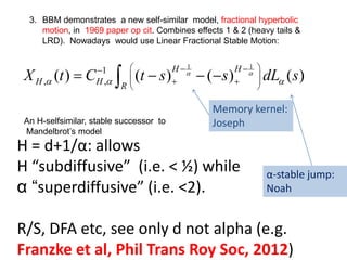 1 1
1
( ) ( ) ( ) ( )
H H
H H R
X t C t s s dL sα α
α α α
 − −−
 
 , , + +
 
= − − −∫
H = d+1/α: allows
H “subdiffusive” (i.e. < ½) while
α “superdiffusive” (i.e. <2).
R/S, DFA etc, see only d not alpha (e.g.
Franzke et al, Phil Trans Roy Soc, 2012)
Memory kernel:
Joseph
α-stable jump:
Noah
An H-selfsimilar, stable successor to
Mandelbrot’s model
3. BBM demonstrates a new self-similar model, fractional hyperbolic
motion, in 1969 paper op cit. Combines effects 1 & 2 (heavy tails &
LRD). Nowadays would use Linear Fractional Stable Motion:
 
