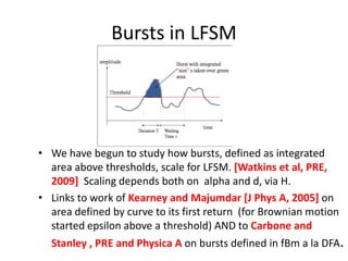 Bursts in LFSM
• We have begun to study how bursts, defined as integrated
area above thresholds, scale for LFSM. [Watkins et al, PRE,
2009] Scaling depends both on alpha and d, via H.
• Links to work of Kearney and Majumdar [J Phys A, 2005] on
area defined by curve to its first return (for Brownian motion
started epsilon above a threshold) AND to Carbone and
Stanley , PRE and Physica A on bursts defined in fBm a la DFA.
 