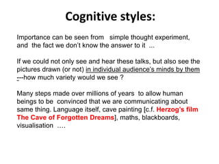Importance can be seen from simple thought experiment,
and the fact we don’t know the answer to it ...
If we could not only see and hear these talks, but also see the
pictures drawn (or not) in individual audience’s minds by them
---how much variety would we see ?
Many steps made over millions of years to allow human
beings to be convinced that we are communicating about
same thing. Language itself, cave painting [c.f. Herzog’s film
The Cave of Forgotten Dreams], maths, blackboards,
visualisation ….
Cognitive styles:
 