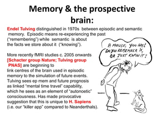 Memory & the prospective
brain:
Solar wind
Magnetosphere
Ionosphere
Endel Tulving distinguished in 1970s between episodic and semantic
memory. Episodic means re-experiencing the past
(“remembering”) while semantic is about
the facts we store about it (“knowing”).
More recently fMRI studies c. 2005 onwards
[Schacter group Nature; Tulving group
PNAS] are beginning to
link centres of the brain used in episodic
memory to the simulation of future events.
Tulving sees ep mem and future prognosis
as linked “mental time travel” capability,
which he sees as an element of “autonoetic”
consciousness. Has made provocative
suggestion that this is unique to H. Sapiens
(i.e. our “killer app” compared to Neanderthals).
 