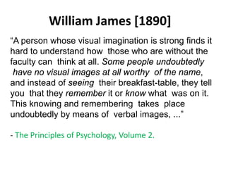 William James [1890]
Solar wind
Magnetosphere
Ionosphere
“A person whose visual imagination is strong finds it
hard to understand how those who are without the
faculty can think at all. Some people undoubtedly
have no visual images at all worthy of the name,
and instead of seeing their breakfast-table, they tell
you that they remember it or know what was on it.
This knowing and remembering takes place
undoubtedly by means of verbal images, ...”
- The Principles of Psychology, Volume 2.
 