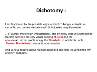 Dichotomy :
Solar wind
Magnetosphere
Ionosphere
I am fascinated by the possible ways in which Tulving’s episodic vs
semantic and James’ verbal/visual dichotomies may illuminate :
... (Tulving): the tension (metaphorical, and by many accounts sometimes
literal !) between the very visual thinking of BBM and the
non-visual, formal proofs of e.g. the Bourbaki, of which his uncle,
Szolem Mandelbrojt was a founder member ...
And various reports about mathematical and scientific thought in the 19th
and 20th centuries.
 