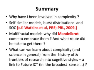 Summary
• Why have I been involved in complexity ?
• Self-similar models, burst distributions and
SOC [c.f. Watkins et al, PRE; PRL, 2009.]
• Multifractal models-why did Mandelbrot
come to embrace them ? And what route did
he take to get there ?
• What can we learn about complexity (and
science in general) from the history of &
frontiers of research into cognitive styles – a
link to Future ICT (in the broadest sense ...) ?
 