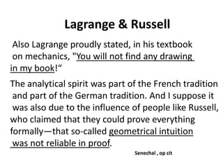 Lagrange & Russell
Solar wind
Magnetosphere
Ionosphere
Also Lagrange proudly stated, in his textbook
on mechanics, "You will not find any drawing
in my book!“
The analytical spirit was part of the French tradition
and part of the German tradition. And I suppose it
was also due to the influence of people like Russell,
who claimed that they could prove everything
formally—that so-called geometrical intuition
was not reliable in proof.
Senechal , op cit
 