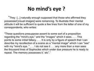 No mind’s eye ?
Solar wind
Magnetosphere
Ionosphere
“They [...] naturally enough supposed that those who affirmed they
possessed [visual images] were romancing. To illustrate their mental
attitude it will be sufficient to quote a few lines from the letter of one of my
correspondents, who writes:
"These questions presuppose assent to some sort of a proposition
regarding the "mind's eye," and the "images" which it sees. . . . This
points to some initial fallacy. . . . It is only by a figure of speech that I can
describe my recollection of a scene as a "mental image" which I can "see"
with my "mind's eye. " . . . I do not see it . . . any more than a man sees
the thousand lines of Sophocles which under due pressure he is ready to
repeat. The memory possesses it,' etc”.”
 