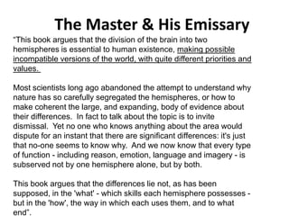 The Master & His Emissary
Solar wind
Magnetosphere
Ionosphere
“This book argues that the division of the brain into two
hemispheres is essential to human existence, making possible
incompatible versions of the world, with quite different priorities and
values.
Most scientists long ago abandoned the attempt to understand why
nature has so carefully segregated the hemispheres, or how to
make coherent the large, and expanding, body of evidence about
their differences. In fact to talk about the topic is to invite
dismissal. Yet no one who knows anything about the area would
dispute for an instant that there are significant differences: it's just
that no-one seems to know why. And we now know that every type
of function - including reason, emotion, language and imagery - is
subserved not by one hemisphere alone, but by both.
This book argues that the differences lie not, as has been
supposed, in the 'what' - which skills each hemisphere possesses -
but in the 'how', the way in which each uses them, and to what
end”.
 
