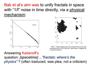 Bak et al’s aim was to unify fractals in space
with “1/f” noise in time directly, via a physical
mechanism:
Answering Kadanoff’s
question: [spacetime] ...”fractals: where’s the
physics” ? (often traduced, was plea, not a criticism)
 