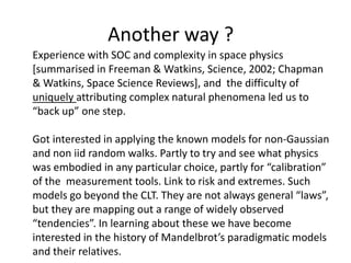 Another way ?
Experience with SOC and complexity in space physics
[summarised in Freeman & Watkins, Science, 2002; Chapman
& Watkins, Space Science Reviews], and the difficulty of
uniquely attributing complex natural phenomena led us to
“back up” one step.
Got interested in applying the known models for non-Gaussian
and non iid random walks. Partly to try and see what physics
was embodied in any particular choice, partly for “calibration”
of the measurement tools. Link to risk and extremes. Such
models go beyond the CLT. They are not always general “laws”,
but they are mapping out a range of widely observed
“tendencies”. In learning about these we have become
interested in the history of Mandelbrot’s paradigmatic models
and their relatives.
 