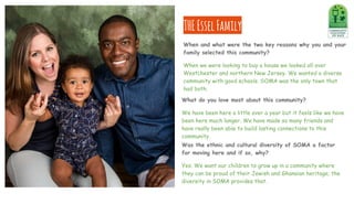 What do you love most about this community?
We have been here a little over a year but it feels like we have
been here much longer. We have made so many friends and
have really been able to build lasting connections to this
community.
THEEsselFamily
Was the ethnic and cultural diversity of SOMA a factor
for moving here and if so, why?
Yes. We want our children to grow up in a community where
they can be proud of their Jewish and Ghanaian heritage; the
diversity in SOMA provides that.
When and what were the two key reasons why you and your
family selected this community?
When we were looking to buy a house we looked all over
Westchester and northern New Jersey. We wanted a diverse
community with good schools. SOMA was the only town that
had both.
 