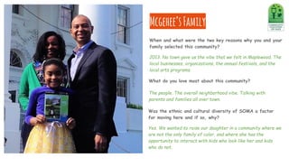 Mcgehee’sFamily
Was the ethnic and cultural diversity of SOMA a factor
for moving here and if so, why?
Yes. We wanted to raise our daughter in a community where we
are not the only family of color, and where she has the
opportunity to interact with kids who look like her and kids
who do not.
When and what were the two key reasons why you and your
family selected this community?
2013. No town gave us the vibe that we felt in Maplewood. The
local businesses, organizations, the annual festivals, and the
local arts programs.
What do you love most about this community?
The people. The overall neighborhood vibe. Talking with
parents and families all over town.
 