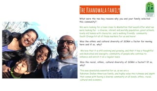 TheKhandwalafamily
What were the two key reasons why you and your family selected
this community?
We were looking for a town close to Manhattan that would offer what we
were looking for - a diverse, vibrant and worldly population, great schools,
lovely old homes with character, and a walking friendly community.
South Orange hit all of those markers for us and more!
Was the racial, ethnic, cultural diversity of SOMA a factor? If so,
why?
This was absolutely essential for us, as we are a
Pakistani-Indian-American family, and highly value the richness and depth
that comes with having a diverse community at all levels, ethnic, racial,
cultural and economic.
Was the ethnic and cultural diversity of SOMA a factor for moving
here and if so, why?
We love that it is still evolving and growing, and that it has a thoughtful
and dedicated and energetic community of people who continue to
enhance and enrich it on a regular basis.
 