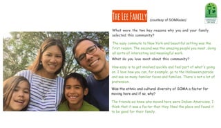 TheLeeFamily
What do you love most about this community?
How easy is to get involved quickly and feel part of what's going
on. I love how you can, for example, go to the Halloween parade
and see so many familiar faces and families. There's not a lot of
pretension.
Was the ethnic and cultural diversity of SOMA a factor for
moving here and if so, why?
The friends we knew who moved here were Indian-Americans. I
think that it was a factor that they liked the place and found it
to be good for their family.
What were the two key reasons why you and your family
selected this community?
The easy commute to New York and beautiful setting was the
first reason. The second was the amazing people you meet, doing
all sorts of interesting and meaningful work.
(courtesy of SOMAsian)
 