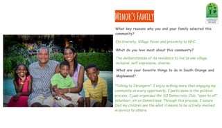 What do you love most about this community?
The deliberateness of its residence to live as one village,
inclusive, self expressive, diverse.
Minor’sFamily
What are your favorite things to do in South Orange and
Maplewood?
"Talking to Strangers": I enjoy nothing more then engaging my
community at every opportunity. I participate in the political
process, I just organized the SO Democratic Club, "open to all".
Volunteer, sit on Committees. Through this process, I assure
that my children see the what it means to be actively involved
in service to others.
What key reasons why you and your family selected this
community?
Its diversity, Village flavor and proximity to NYC.
 