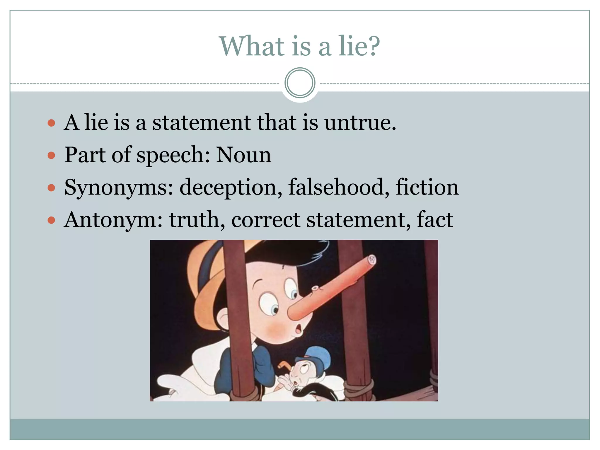 What is a lie?

 A lie is a statement that is untrue.
 Part of speech: Noun
 Synonyms: deception, falsehood, fiction
 Antonym: truth, correct statement, fact
 