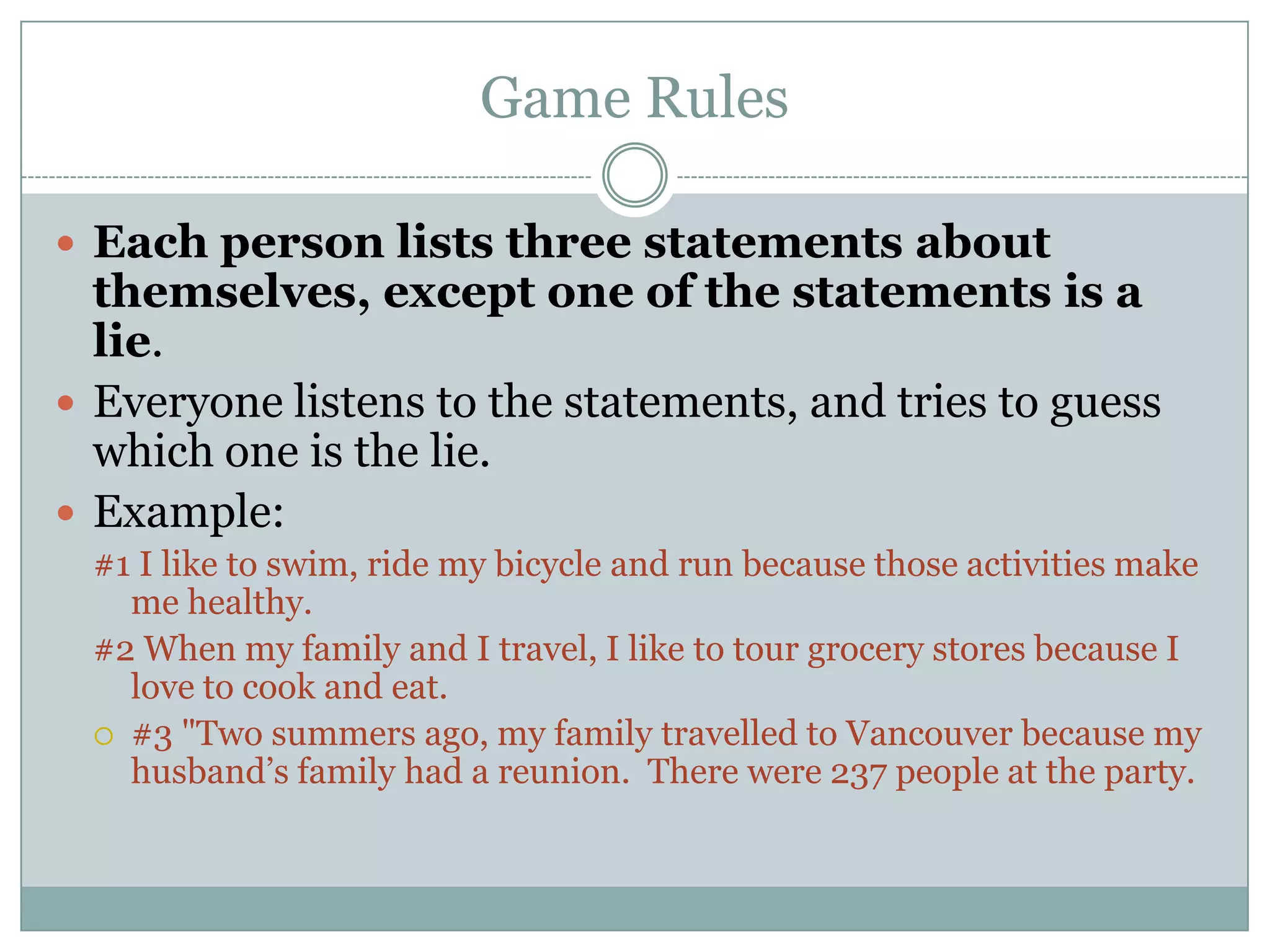 Game Rules

 Each person lists three statements about
  themselves, except one of the statements is a
  lie.
 Everyone listens to the statements, and tries to guess
  which one is the lie.
 Example:
 #1 I like to swim, ride my bicycle and run because those activities make
   me healthy.
 #2 When my family and I travel, I like to tour grocery stores because I
   love to cook and eat.
  #3 "Two summers ago, my family travelled to Vancouver because my
   husband’s family had a reunion. There were 237 people at the party.
 