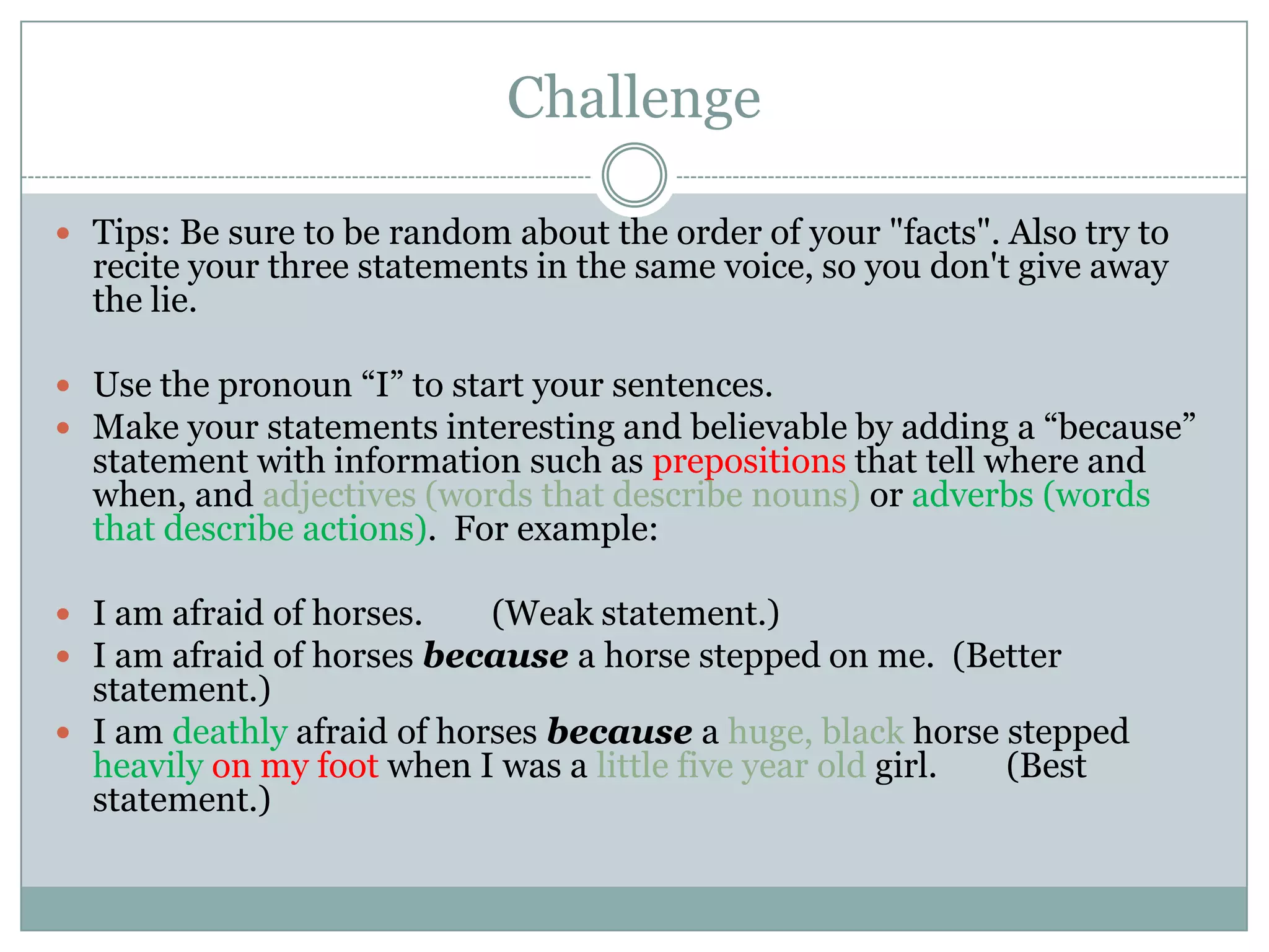 Challenge

 Tips: Be sure to be random about the order of your "facts". Also try to
  recite your three statements in the same voice, so you don't give away
  the lie.

 Use the pronoun “I” to start your sentences.
 Make your statements interesting and believable by adding a “because”
  statement with information such as prepositions that tell where and
  when, and adjectives (words that describe nouns) or adverbs (words
  that describe actions). For example:

 I am afraid of horses.   (Weak statement.)
 I am afraid of horses because a horse stepped on me. (Better
  statement.)
 I am deathly afraid of horses because a huge, black horse stepped
  heavily on my foot when I was a little five year old girl. (Best
  statement.)
 