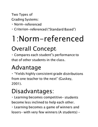 Two Types of
Grading Systems:
-referenced
-referenced (“Standard Based”)
1:Norm-referenced
Overall Concept:
that of other students in the class.
Advantage
distributions
from one teacher to the next” (Guskey,
2001).
Disadvantages:
- students
become less inclined to help each other.
losers- with very few winners (A students) -
 
