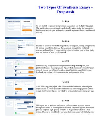 Two Types Of Synthesis Essays -
Deepstash
1. Step
To get started, you must first create an account on site HelpWriting.net.
The registration process is quick and simple, taking just a few moments.
During this process, you will need to provide a password and a valid email
address.
2. Step
In order to create a "Write My Paper For Me" request, simply complete the
10-minute order form. Provide the necessary instructions, preferred
sources, and deadline. If you want the writer to imitate your writing style,
attach a sample of your previous work.
3. Step
When seeking assignment writing help from HelpWriting.net, our
platform utilizes a bidding system. Review bids from our writers for your
request, choose one of them based on qualifications, order history, and
feedback, then place a deposit to start the assignment writing.
4. Step
After receiving your paper, take a few moments to ensure it meets your
expectations. If you're pleased with the result, authorize payment for the
writer. Don't forget that we provide free revisions for our writing services.
5. Step
When you opt to write an assignment online with us, you can request
multiple revisions to ensure your satisfaction. We stand by our promise to
provide original, high-quality content - if plagiarized, we offer a full
refund. Choose us confidently, knowing that your needs will be fully met.
Two Types Of Synthesis Essays - Deepstash Two Types Of Synthesis Essays - Deepstash
 